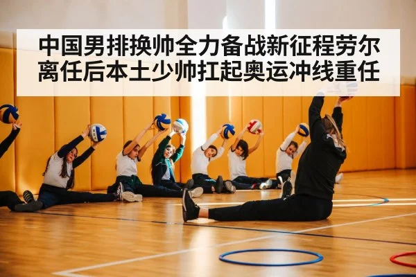 中国男排换帅全力备战新征程劳尔离任后本土少帅扛起奥运冲线重任